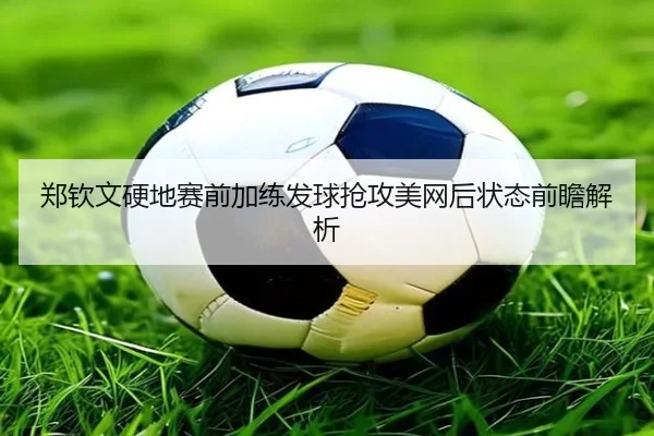 郑钦文硬地赛前加练发球抢攻美网后状态前瞻解析