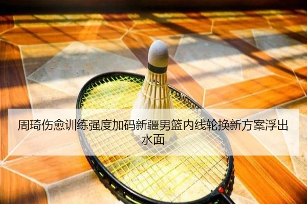 周琦伤愈训练强度加码新疆男篮内线轮换新方案浮出水面